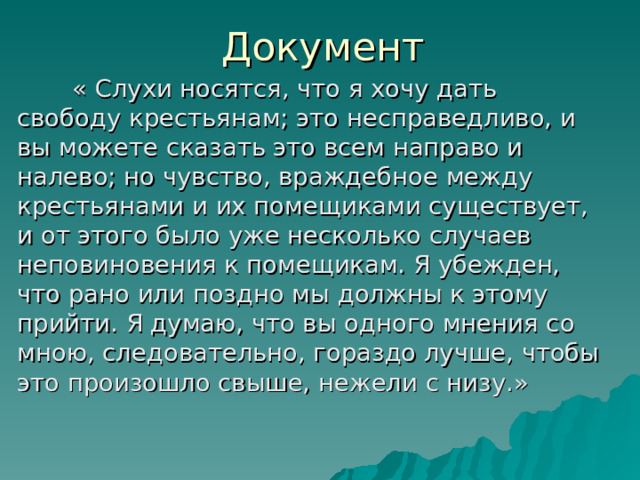 Документ   « Слухи носятся, что я хочу дать свободу крестьянам; это несправедливо, и вы можете сказать это всем направо и налево; но чувство, враждебное между крестьянами и их помещиками существует, и от этого было уже несколько случаев неповиновения к помещикам. Я убежден, что рано или поздно мы должны к этому прийти. Я думаю, что вы одного мнения со мною, следовательно, гораздо лучше, чтобы это произошло свыше, нежели с низу.» 