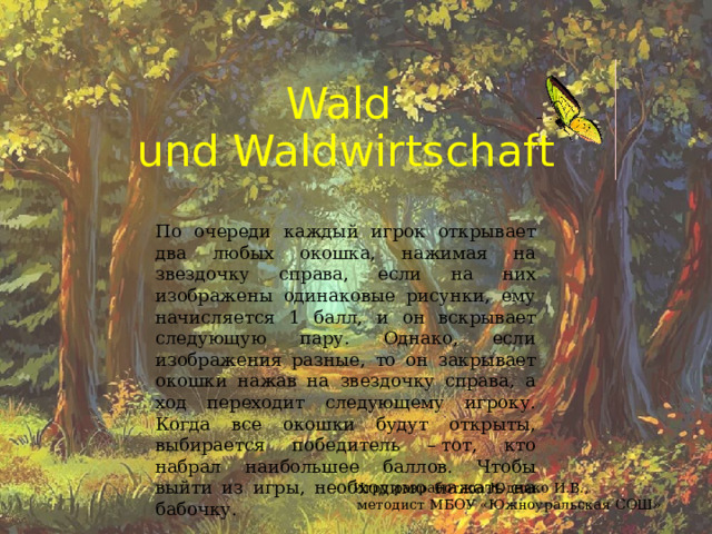Wald  und Waldwirtschaft По очереди каждый игрок открывает два любых окошка, нажимая на звездочку справа, если на них изображены одинаковые рисунки, ему начисляется 1 балл, и он вскрывает следующую пару. Однако, если изображения разные, то он закрывает окошки нажав на звездочку справа, а ход переходит следующему игроку. Когда все окошки будут открыты, выбирается победитель – тот, кто набрал наибольшее баллов. Чтобы выйти из игры, необходимо нажать на бабочку. Игру разработала Юденко И.В.,  методист МБОУ «Южноуральская СОШ» 
