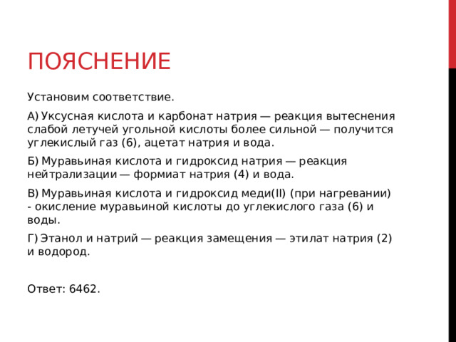 Пояснение Установим соответствие. A) Уксусная кислота и карбонат натрия — реакция вытеснения слабой летучей угольной кислоты более сильной — получится углекислый газ (6), ацетат натрия и вода. Б) Муравьиная кислота и гидроксид натрия — реакция нейтрализации — формиат натрия (4) и вода. В) Муравьиная кислота и гидроксид меди(II) (при нагревании) - окисление муравьиной кислоты до углекислого газа (6) и воды. Г) Этанол и натрий — реакция замещения — этилат натрия (2) и водород.   Ответ: 6462.  