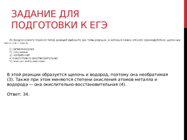 Задание для подготовки к егэ В этой реакции образуется щелочь и водород, поэтому она необратимая (3). Также при этом меняются степени окисления атомов металла и водорода — она окислительно-восстановительная (4).   Ответ: 34. 