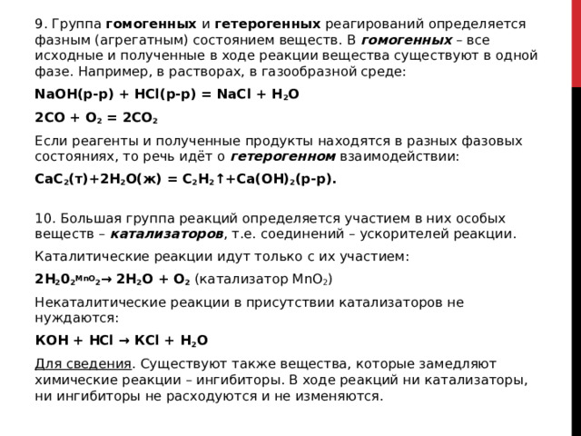 9. Группа  гомогенных  и  гетерогенных  реагирований определяется фазным (агрегатным) состоянием веществ. В  гомогенных  – все исходные и полученные в ходе реакции вещества существуют в одной фазе. Например, в растворах, в газообразной среде: NaOH(р-р) + HCl(р-р) = NaCl + H 2 O 2CO + O 2  = 2CO 2 Если реагенты и полученные продукты находятся в разных фазовых состояниях, то речь идёт о  гетерогенном  взаимодействии: СаС 2 (т)+2Н 2 О(ж) = С 2 Н 2 ↑+Са(ОН) 2 (р-р).  10. Большая группа реакций определяется участием в них особых веществ –  катализаторов , т.е. соединений – ускорителей реакции. Каталитические реакции идут только с их участием:  2H 2 0 2 MnO 2 → 2H 2 O + O 2  (катализатор MnO 2 ) Некаталитические реакции в присутствии катализаторов не нуждаются: КOH + HCl → КCl + H 2 O  Для сведения . Существуют также вещества, которые замедляют химические реакции – ингибиторы. В ходе реакций ни катализаторы, ни ингибиторы не расходуются и не изменяются.  