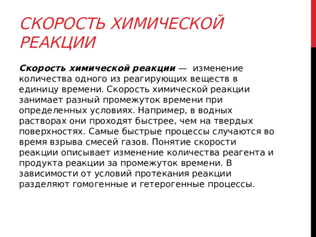 Скорость химической реакции   Скорость химической реакции  —  изменение количества одного из реагирующих веществ в единицу времени. Скорость химической реакции занимает разный промежуток времени при определенных условиях. Например, в водных растворах они проходят быстрее, чем на твердых поверхностях. Самые быстрые процессы случаются во время взрыва смесей газов. Понятие скорости реакции описывает изменение количества реагента и продукта реакции за промежуток времени. В зависимости от условий протекания реакции разделяют гомогенные и гетерогенные процессы. 