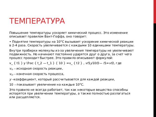Температура Повышение температуры ускоряет химический процесс. Это изменение описывает правилом Вант-Гоффа, оно говорит: • Поднятие температуры на 10°С вызывает ускорение химической реакции в 2-4 раза. Скорость увеличивается с каждыми 10 единицами температуры. Внутри пробирки молекулы из-за увеличения температуры не увеличивают подвижность. Но начинают постоянно ударятся друг о друга, за счет чего процесс проходит быстрее. Это правило описывают формулой: v_ { t1 } y \frac { t_2 — t_1 } { 10 } =v_ { t2 } ,  vt 1​ y 10 t 2​—  t 1​​= vt 2​, где v t1  – исходная скорость реакции, v t2   – конечная скорость процесса, у  –коэффициент, который рассчитывается для каждой реакции, 10 – показывает увеличение на каждые 10°С. Это правило не всегда работает, так как некоторые вещества способны испарятся при увеличении температуры, а также полностью разлагаться или расщепляется.  