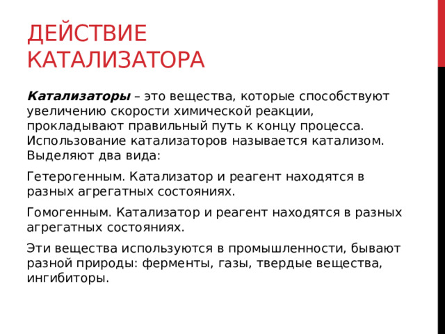 Действие катализатора Катализаторы  – это вещества, которые способствуют увеличению скорости химической реакции, прокладывают правильный путь к концу процесса. Использование катализаторов называется катализом. Выделяют два вида: Гетерогенным. Катализатор и реагент находятся в разных агрегатных состояниях. Гомогенным. Катализатор и реагент находятся в разных агрегатных состояниях. Эти вещества используются в промышленности, бывают разной природы: ферменты, газы, твердые вещества, ингибиторы. 