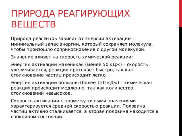 Природа реагирующих веществ Природа реагентов зависит от энергии активации – минимальный запас энергии, который сохраняет молекула, чтобы произошло соприкосновение с другой молекулой. Значение влияет на скорость химической реакции: Энергия активации маленькая (менее 50 кДж) – скорость увеличивается, реакция протекает быстро, так как столкновение частиц происходит легко. Энергия активации большая (более 120 кДж) – химическая реакция происходит медленно, так как количество столкновений невысокое. Скорость активации с промежуточными значениями характеризуется средней скоростью реакции. Половина частиц активно сталкивается, а вторая половина находится в спокойном состоянии.  
