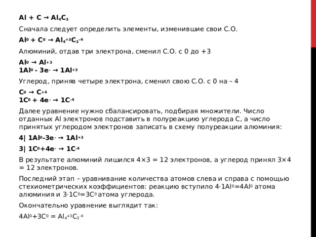 Al + C → Al 4 C 3 Сначала следует определить элементы, изменившие свои С.О. Al 0  + C 0  → Al 4 +3 C 3 -4 Алюминий, отдав три электрона, сменил С.О. с 0 до +3 Al 0  → Al +3  1Al 0  - 3e -  → 1Al +3 Углерод, приняв четыре электрона, сменил свою С.О. с 0 на – 4 C 0  → C +4  1C 0  + 4e -  → 1C -4 Далее уравнение нужно сбалансировать, подбирая множители. Число отданных Al электронов подставить в полуреакцию углерода C, а число принятых углеродом электронов записать в схему полуреакции алюминия: 4| 1Al 0 -3e -  → 1Al +3 3| 1C 0 +4e -  → 1C -4 В результате алюминий лишился 4×3 = 12 электронов, а углерод принял 3×4 = 12 электронов. Последний этап – уравнивание количества атомов слева и справа с помощью стехиометрических коэффициентов: реакцию вступило 4·1Al 0 =4Al 0  атома алюминия и 3·1C 0 =3C 0  атома углерода. Окончательно уравнение выглядит так: 4Al 0 +3C 0  = Al 4 +3 C 3 -4 