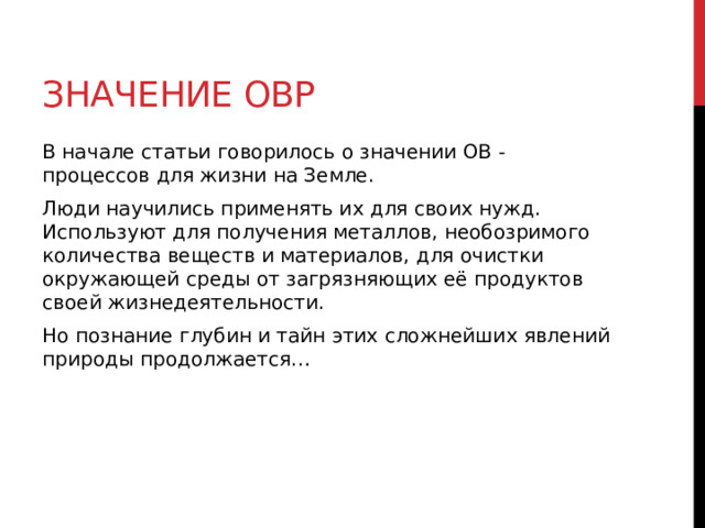 Значение ОВР В начале статьи говорилось о значении ОВ - процессов для жизни на Земле. Люди научились применять их для своих нужд. Используют для получения металлов, необозримого количества веществ и материалов, для очистки окружающей среды от загрязняющих её продуктов своей жизнедеятельности. Но познание глубин и тайн этих сложнейших явлений природы продолжается…  