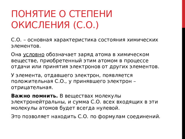 Понятие о степени окисления (С.О.) С.О. – основная характеристика состояния химических элементов. Она  условно  обозначает заряд атома в химическом веществе, приобретенный этим атомом в процессе отдачи или принятия электронов от других элементов. У элемента, отдавшего электрон, появляется положительная С.О., у принявшего электрон – отрицательная. Важно помнить.  В веществах молекулы электронейтральны, и сумма С.О. всех входящих в эти молекулы атомов будет всегда нулевой. Это позволяет находить С.О. по формулам соединений.  