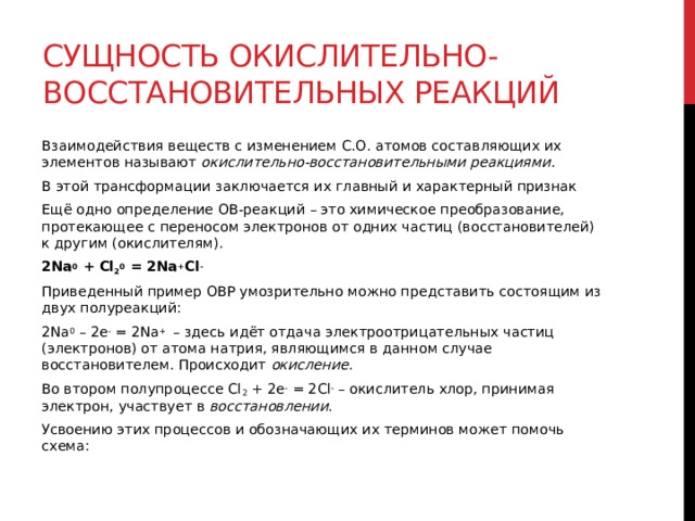 Сущность окислительно-восстановительных реакций Взаимодействия веществ с изменением С.О. атомов составляющих их элементов называют  окислительно-восстановительными реакциями .  В этой трансформации заключается их главный и характерный признак Ещё одно определение ОВ-реакций – это химическое преобразование, протекающее с переносом электронов от одних частиц (восстановителей) к другим (окислителям). 2Na 0  + Cl 2 0  = 2Na + Cl - Приведенный пример ОВР умозрительно можно представить состоящим из двух полуреакций: 2Na 0  – 2e -  = 2Na +   – здесь идёт отдача электроотрицательных частиц (электронов) от атома натрия, являющимся в данном случае восстановителем. Происходит  окисление.   Во втором полупроцессе Cl 2  + 2e -  = 2Cl -  – окислитель хлор, принимая электрон, участвует в  восстановлении . Усвоению этих процессов и обозначающих их терминов может помочь схема:  