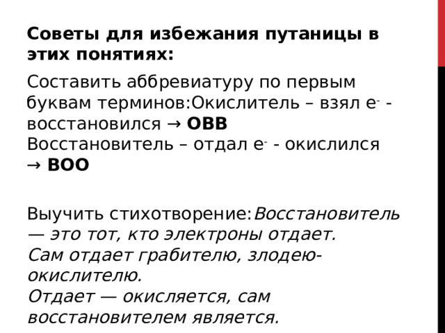 Советы для избежания путаницы в этих понятиях: Составить аббревиатуру по первым буквам терминов:Окислитель – взял е -  - восстановился →  ОВВ   Восстановитель – отдал е -  - окислился →  ВОО    Выучить стихотворение: Восстановитель — это тот, кто электроны отдает.   Сам отдает грабителю, злодею-окислителю.   Отдает — окисляется, сам восстановителем является.  