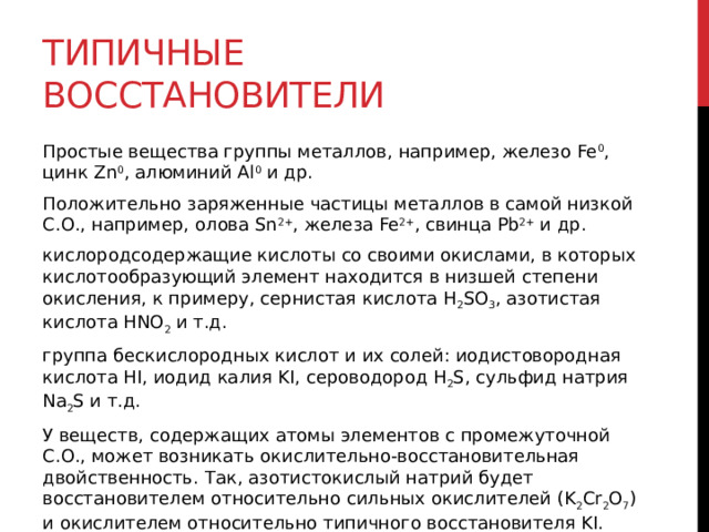 Типичные восстановители Простые вещества группы металлов, например, железо Fe 0 , цинк Zn 0 , алюминий Al 0  и др. Положительно заряженные частицы металлов в самой низкой С.О., например, олова Sn 2+ , железа Fe 2+ , свинца Pb 2+  и др. кислородсодержащие кислоты со своими окислами, в которых кислотообразующий элемент находится в низшей степени окисления, к примеру, сернистая кислота H 2 SO 3 , азотистая кислота HNO 2  и т.д. группа бескислородных кислот и их солей: иодистовородная кислота НI, иодид калия KI, сероводород Н 2 S, сульфид натрия Na 2 S и т.д. У веществ, содержащих атомы элементов с промежуточной С.О., может возникать окислительно-восстановительная двойственность. Так, азотистокислый натрий будет восстановителем относительно сильных окислителей (K 2 Cr 2 O 7 ) и окислителем относительно типичного восстановителя KI.   