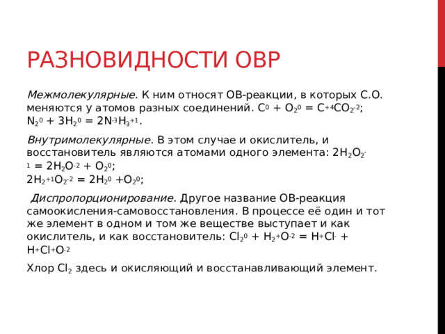 Разновидности ОВР Межмолекулярные . К ним относят ОВ-реакции, в которых С.О. меняются у атомов разных соединений. C 0  + O 2 0  = C +4 CO 2 -2 ;  N 2 0  + 3H 2 0  = 2N -3 H 3 +1 . Внутримолекулярные.  В этом случае и окислитель, и восстановитель являются атомами одного элемента: 2H 2 O 2 -1  = 2H 2 O -2  + O 2 0 ;  2H 2 +1 O 2 -2  = 2H 2 0  +O 2 0 ;    Диспропорционирование.  Другое название ОВ-реакция самоокисления-самовосстановления. В процессе её один и тот же элемент в одном и том же веществе выступает и как окислитель, и как восстановитель: Cl 2 0  + H 2 + O -2  = H + Cl -  + H + Cl + O -2  Хлор Cl 2  здесь и окисляющий и восстанавливающий элемент. 