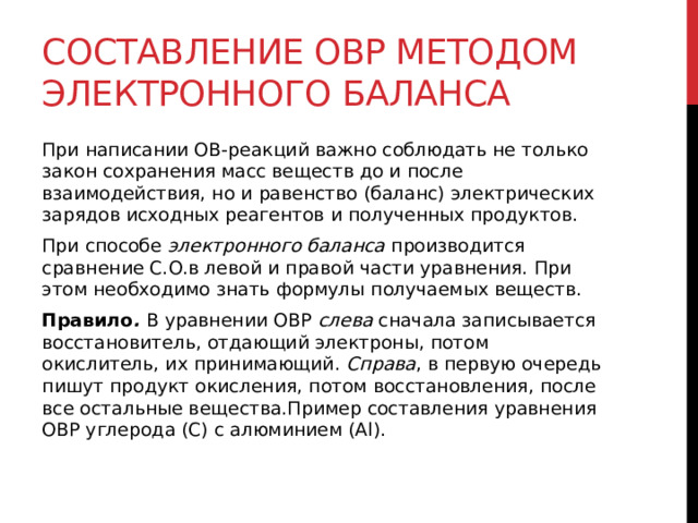 Составление ОВР методом электронного баланса При написании ОВ-реакций важно соблюдать не только закон сохранения масс веществ до и после взаимодействия, но и равенство (баланс) электрических зарядов исходных реагентов и полученных продуктов. При способе  электронного баланса  производится сравнение С.О.в левой и правой части уравнения. При этом необходимо знать формулы получаемых веществ. Правило .  В уравнении ОВР  слева  сначала записывается восстановитель, отдающий электроны, потом окислитель, их принимающий.  Справа , в первую очередь пишут продукт окисления, потом восстановления, после все остальные вещества.Пример составления уравнения ОВР углерода (С) с алюминием (Al).  