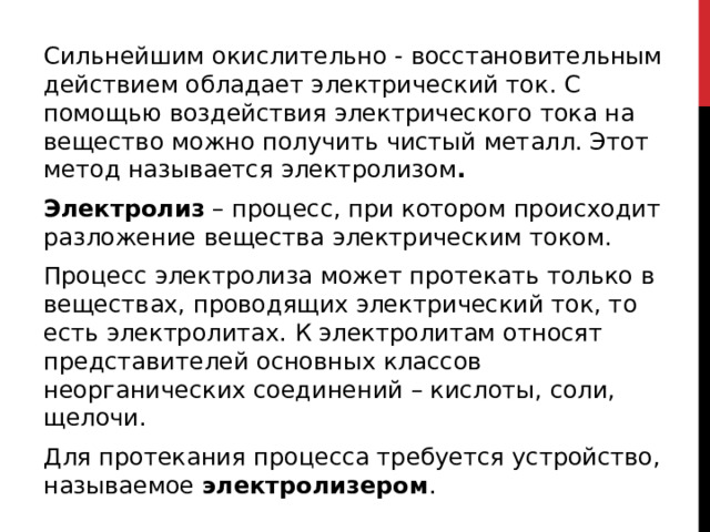 Сильнейшим окислительно - восстановительным действием обладает электрический ток. С помощью воздействия электрического тока на вещество можно получить чистый металл. Этот метод называется электролизом . Электролиз  – процесс, при котором происходит разложение вещества электрическим током. Процесс электролиза может протекать только в веществах, проводящих электрический ток, то есть электролитах. К электролитам относят представителей основных классов неорганических соединений – кислоты, соли, щелочи. Для протекания процесса требуется устройство, называемое  электролизером .  