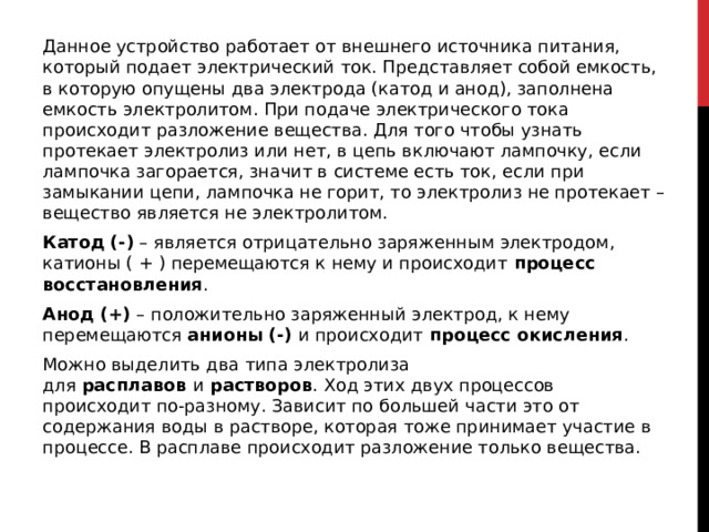 Данное устройство работает от внешнего источника питания, который подает электрический ток. Представляет собой емкость, в которую опущены два электрода (катод и анод), заполнена емкость электролитом. При подаче электрического тока происходит разложение вещества. Для того чтобы узнать протекает электролиз или нет, в цепь включают лампочку, если лампочка загорается, значит в системе есть ток, если при замыкании цепи, лампочка не горит, то электролиз не протекает – вещество является не электролитом. Катод (-)  –   является отрицательно заряженным электродом, катионы ( + ) перемещаются к нему и происходит  процесс восстановления . Анод (+)  –   положительно заряженный электрод, к нему перемещаются  анионы (-)  и происходит  процесс окисления . Можно выделить два типа электролиза для  расплавов  и  растворов . Ход этих двух процессов происходит по-разному. Зависит по большей части это от содержания воды в растворе, которая тоже принимает участие в процессе. В расплаве происходит разложение только вещества.  