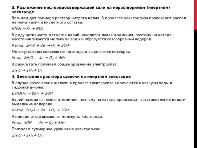 3. Разложение кислородосодержащей соли на нерастворимом (инертном) электроде Возьмем для примера раствор нитрата калия. В процессе электролиза происходит распад на ионы калия и кислотного остатка. KNO 3  → K +  + NO 3 - В ряду активности металлов калий находится левее алюминия, поэтому на катоде восстанавливаются молекулы воды и образуется газообразный водород. Катод:  2H 2 O + 2e -  → H 2   + 2OH - Молекулы воды окисляются на аноде и выделяется кислород. Анод:  2H 2 O — 4e -  → O 2  + 4H + В результате получаем общее уравнение электролиза: 2H 2 O  → 2 H 2  + O 2 4. Электролиз раствора щелочи на инертном электроде В случае разложения щелочи в процесс электролиза включаются молекулы воды и гидроксид-ионы. Ba(OH) 2  → Ba 2+  + 2OH - Барий находится левее алюминия, поэтому на катоде происходит восстановление воды и выделение водорода. Катод:  2H 2 O + 2e -  → H 2   + 2OH - На аноде откладываются молекулы кислорода. Анод:  4OH -  — 4e -  → O 2  + 4H + Получаем суммарное уравнение электролиза: 2H 2 O  → 2 H 2  + O 2  