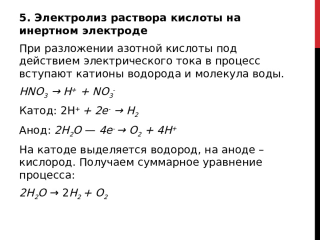 5. Электролиз раствора кислоты на инертном электроде При разложении азотной кислоты под действием электрического тока в процесс вступают катионы водорода и молекула воды. HNO 3  → H +  + NO 3 - Катод: 2H +  + 2e -  → H 2 Анод:  2H 2 O  —  4e -  → O 2  + 4H + На катоде выделяется водород, на аноде – кислород. Получаем суммарное уравнение процесса: 2H 2 O  → 2 H 2  + O 2   