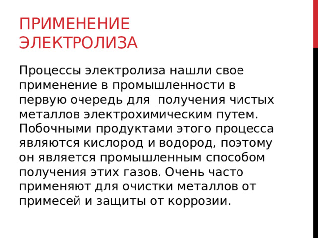 Применение электролиза Процессы электролиза нашли свое применение в промышленности в первую очередь для  получения чистых металлов электрохимическим путем. Побочными продуктами этого процесса являются кислород и водород, поэтому он является промышленным способом получения этих газов. Очень часто применяют для очистки металлов от примесей и защиты от коррозии. 