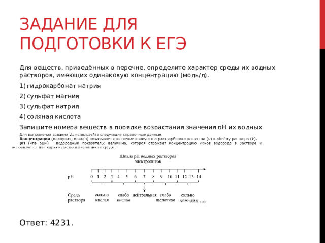 Задание для подготовки к егэ Для веществ, приведённых в перечне, определите характер среды их водных растворов, имеющих одинаковую концентрацию (моль/л). 1) гидрокарбонат натрия 2) сульфат магния 3) сульфат натрия 4) соляная кислота Запишите номера веществ в порядке возрастания значения pH их водных растворов.  Ответ: 4231. 