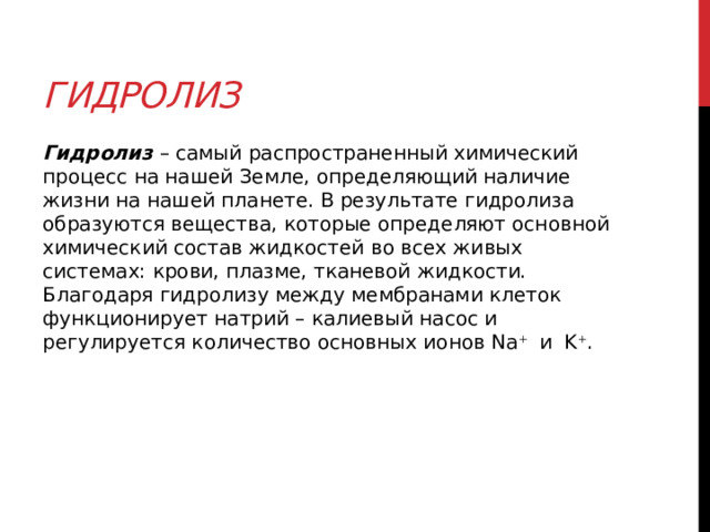 Гидролиз Гидролиз  – самый распространенный химический процесс на нашей Земле, определяющий наличие жизни на нашей планете. В результате гидролиза образуются вещества, которые определяют основной химический состав жидкостей во всех живых системах: крови, плазме, тканевой жидкости. Благодаря гидролизу между мембранами клеток функционирует натрий – калиевый насос и регулируется количество основных ионов Na +    и  K + .  