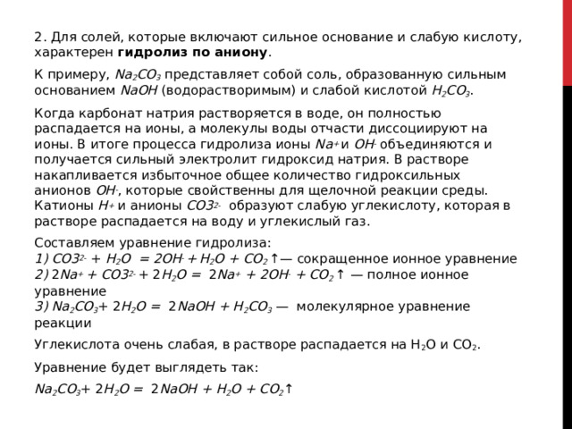 2. Для солей, которые включают сильное основание и слабую кислоту, характерен  гидролиз по аниону . К примеру,  Na 2 CO 3  представляет собой соль, образованную сильным основанием  NaOH  (водорастворимым) и слабой кислотой  H 2 CO 3 . Когда карбонат натрия растворяется в воде, он полностью распадается на ионы, а молекулы воды отчасти диссоциируют на ионы. В итоге процесса гидролиза ионы  Na +  и  OH -  объединяются и получается сильный электролит гидроксид натрия. В растворе накапливается избыточное общее количество гидроксильных анионов  OH - , которые свойственны для щелочной реакции среды. Катионы  H +  и анионы  CO3 2-   образуют слабую углекислоту, которая в растворе распадается на воду и углекислый газ.  Составляем уравнение гидролиза:  1)   CO3 2-  +  H 2 O  = 2OH -  +   H 2 O + CO 2  ↑— сокращенное ионное уравнение   2)  2 Na +  + CO3 2-  + 2 H 2 O =   2 Na +  + 2OH -  + CO 2  ↑ — полное ионное уравнение  3)   Na 2 CO 3 + 2 H 2 O =   2 NaOH + H 2 CO 3  —  молекулярное уравнение реакции Углекислота очень слабая, в растворе распадается на H 2 O и CO 2 . Уравнение будет выглядеть так: Na 2 CO 3 + 2 H 2 O =   2 NaOH + H 2 O + CO 2 ↑  