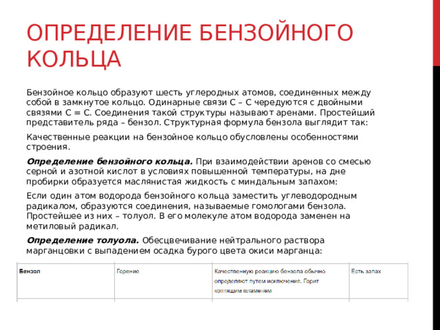 Определение бензойного кольца Бензойное кольцо образуют шесть углеродных атомов, соединенных между собой в замкнутое кольцо. Одинарные связи С – С чередуются с двойными связями С = С. Соединения такой структуры называют аренами. Простейший представитель ряда – бензол. Структурная формула бензола выглядит так: Качественные реакции на бензойное кольцо обусловлены особенностями строения.  Определение бензойного кольца. При взаимодействии аренов со смесью серной и азотной кислот в условиях повышенной температуры, на дне пробирки образуется маслянистая жидкость с миндальным запахом: Если один атом водорода бензойного кольца заместить углеводородным радикалом, образуются соединения, называемые гомологами бензола. Простейшее из них – толуол. В его молекуле атом водорода заменен на метиловый радикал.  Определение толуола. Обесцвечивание нейтрального раствора марганцовки с выпадением осадка бурого цвета окиси марганца: 