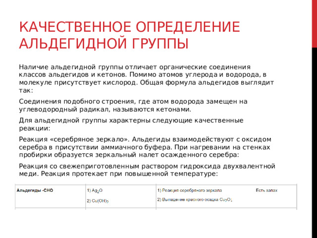 Качественное определение альдегидной группы Наличие альдегидной группы отличает органические соединения классов альдегидов и кетонов. Помимо атомов углерода и водорода, в молекуле присутствует кислород. Общая формула альдегидов выглядит так: Соединения подобного строения, где атом водорода замещен на углеводородный радикал, называются кетонами. Для альдегидной группы характерны следующие качественные реакции: Реакция «серебряное зеркало». Альдегиды взаимодействуют с оксидом серебра в присутствии аммиачного буфера. При нагревании на стенках пробирки образуется зеркальный налет осажденного серебра: Реакция со свежеприготовленным раствором гидроксида двухвалентной меди. Реакция протекает при повышенной температуре:  