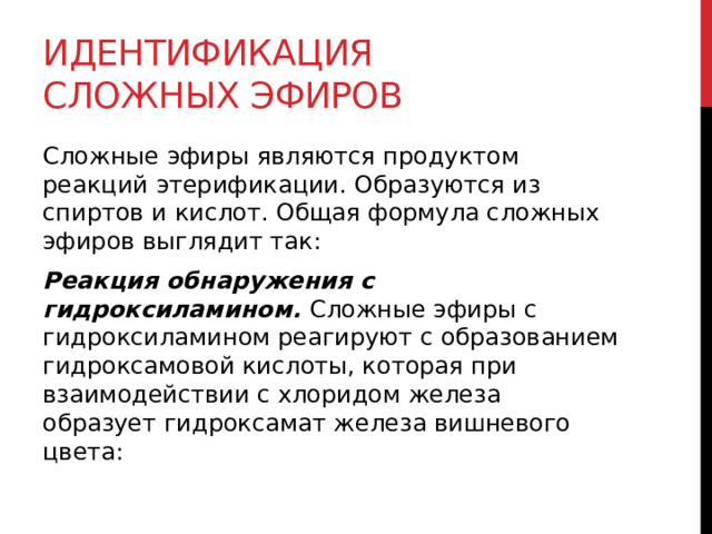 Идентификация сложных эфиров Сложные эфиры являются продуктом реакций этерификации. Образуются из спиртов и кислот. Общая формула сложных эфиров выглядит так: Реакция обнаружения с гидроксиламином. Сложные эфиры с гидроксиламином реагируют с образованием гидроксамовой кислоты, которая при взаимодействии с хлоридом железа образует гидроксамат железа вишневого цвета:  