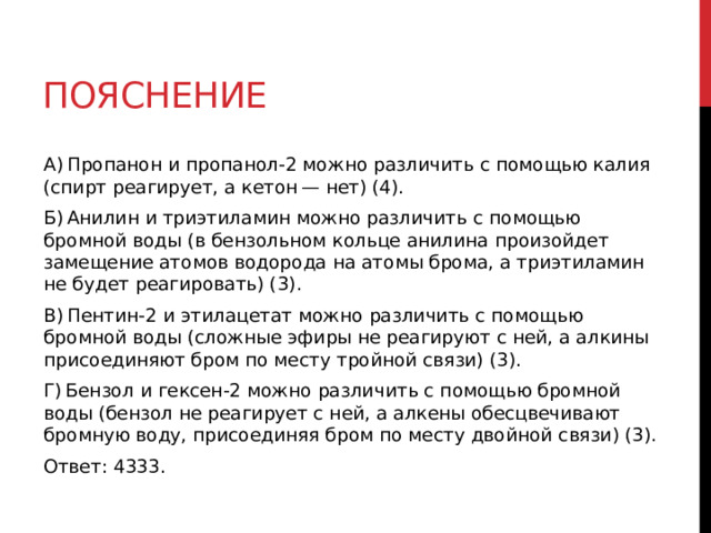 Пояснение А) Пропанон и пропанол-2 можно различить с помощью калия (спирт реагирует, а кетон — нет) (4). Б) Анилин и триэтиламин можно различить с помощью бромной воды (в бензольном кольце анилина произойдет замещение атомов водорода на атомы брома, а триэтиламин не будет реагировать) (3). В) Пентин-2 и этилацетат можно различить с помощью бромной воды (сложные эфиры не реагируют с ней, а алкины присоединяют бром по месту тройной связи) (3). Г) Бензол и гексен-2 можно различить с помощью бромной воды (бензол не реагирует с ней, а алкены обесцвечивают бромную воду, присоединяя бром по месту двойной связи) (3). Ответ: 4333. 