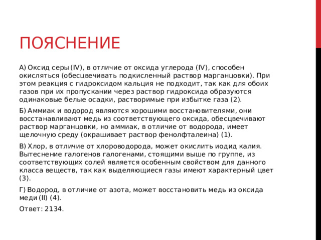Пояснение A) Оксид серы (IV), в отличие от оксида углерода (IV), способен окисляться (обесцвечивать подкисленный раствор марганцовки). При этом реакция с гидроксидом кальция не подходит, так как для обоих газов при их пропускании через раствор гидроксида образуются одинаковые белые осадки, растворимые при избытке газа (2). Б) Аммиак и водород являются хорошими восстановителями, они восстанавливают медь из соответствующего оксида, обесцвечивают раствор марганцовки, но аммиак, в отличие от водорода, имеет щелочную среду (окрашивает раствор фенолфталеина) (1). В) Хлор, в отличие от хлороводорода, может окислить иодид калия. Вытеснение галогенов галогенами, стоящими выше по группе, из соответствующих солей является особенным свойством для данного класса веществ, так как выделяющиеся газы имеют характерный цвет (3). Г) Водород, в отличие от азота, может восстановить медь из оксида меди (II) (4). Ответ: 2134. 