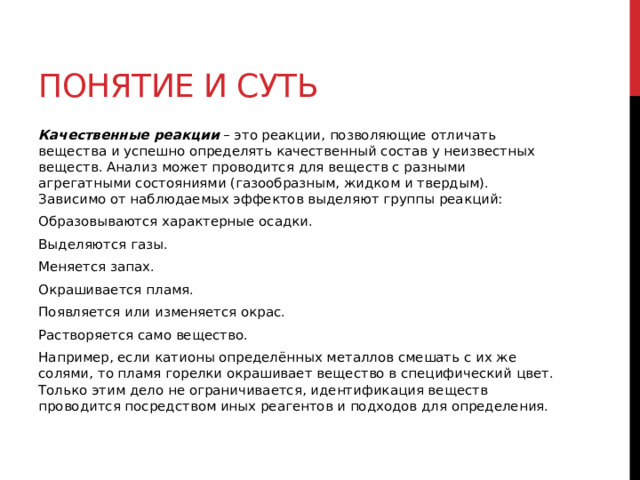Понятие и суть Качественные реакции  – это реакции, позволяющие отличать вещества и успешно определять качественный состав у неизвестных веществ. Анализ может проводится для веществ с разными агрегатными состояниями (газообразным, жидком и твердым). Зависимо от наблюдаемых эффектов выделяют группы реакций: Образовываются характерные осадки.  Выделяются газы.  Меняется запах. Окрашивается пламя. Появляется или изменяется окрас. Растворяется само вещество.  Например, если катионы определённых металлов смешать с их же солями, то пламя горелки окрашивает вещество в специфический цвет. Только этим дело не ограничивается, идентификация веществ проводится посредством иных реагентов и подходов для определения.   