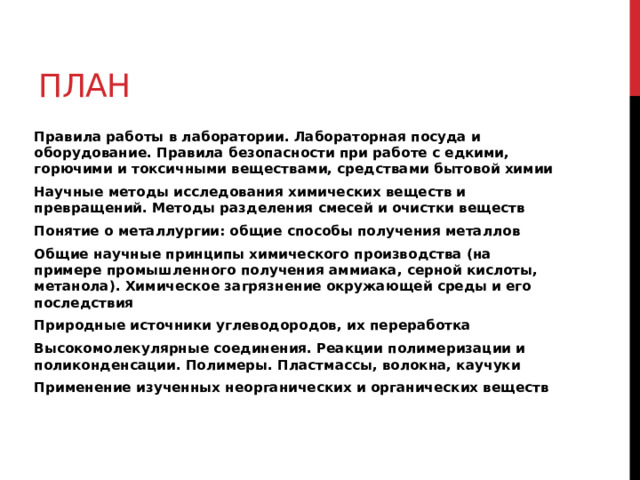 План Правила работы в лаборатории. Лабораторная посуда и оборудование. Правила безопасности при работе с едкими, горючими и токсичными веществами, средствами бытовой химии Научные методы исследования химических веществ и превращений. Методы разделения смесей и очистки веществ Понятие о металлургии: общие способы получения металлов Общие научные принципы химического производства (на примере промышленного получения аммиака, серной кислоты, метанола). Химическое загрязнение окружающей среды и его последствия Природные источники углеводородов, их переработка Высокомолекулярные соединения. Реакции полимеризации и поликонденсации. Полимеры. Пластмассы, волокна, каучуки Применение изученных неорганических и органических веществ 