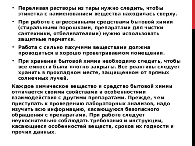Переливая растворы из тары нужно следить, чтобы этикетка с наименованием вещества находилась сверху. При работе с агрессивными средствами бытовой химии (стиральными порошками, препаратами для чистки сантехники, отбеливателями) нужно использовать защитные перчатки. Работа с сильно пахучими веществами должна проводиться в хорошо проветриваемом помещении. При хранении бытовой химии необходимо следить, чтобы все емкости были плотно закрыты. Все реактивы следует хранить в прохладном месте, защищенном от прямых солнечных лучей. Каждое химическое вещество и средство бытовой химии отличается своими свойствами и особенностями взаимодействия с другими препаратами. Прежде, чем приступать к проведению лабораторных анализов, надо изучить всю информацию, касающуюся безопасного обращения с препаратами. При работе следует неукоснительно соблюдать требования и инструкции, касающиеся особенностей веществ, сроков их годности и прочих данных.   