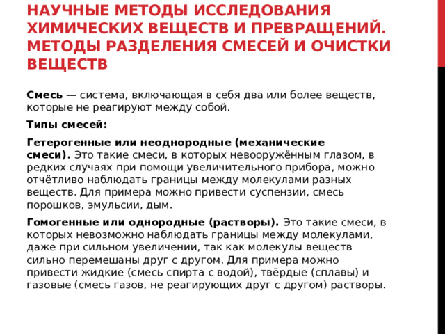 Научные методы исследования химических веществ и превращений. Методы разделения смесей и очистки веществ Смесь  — система, включающая в себя два или более веществ, которые не реагируют между собой.  Типы смесей: Гетерогенные или неоднородные (механические смеси).  Это такие смеси, в которых невооружённым глазом, в редких случаях при помощи увеличительного прибора, можно отчётливо наблюдать границы между молекулами разных веществ. Для примера можно привести суспензии, смесь порошков, эмульсии, дым.  Гомогенные или однородные (растворы).  Это такие смеси, в которых невозможно наблюдать границы между молекулами, даже при сильном увеличении, так как молекулы веществ сильно перемешаны друг с другом. Для примера можно привести жидкие (смесь спирта с водой), твёрдые (сплавы) и газовые (смесь газов, не реагирующих друг с другом) растворы. 