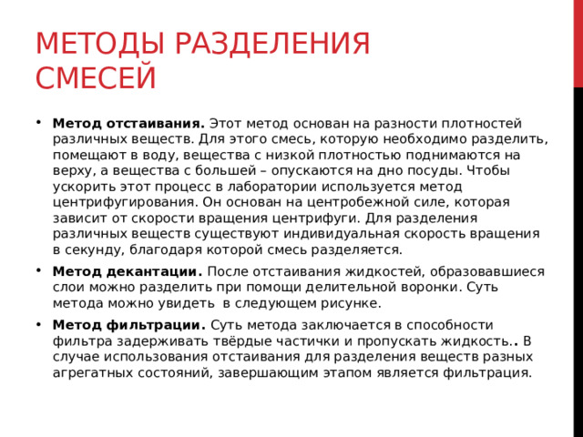 Методы разделения смесей Метод отстаивания.  Этот метод основан на разности плотностей различных веществ. Для этого смесь, которую необходимо разделить, помещают в воду, вещества с низкой плотностью поднимаются на верху, а вещества с большей – опускаются на дно посуды. Чтобы ускорить этот процесс в лаборатории используется метод центрифугирования. Он основан на центробежной силе, которая зависит от скорости вращения центрифуги. Для разделения различных веществ существуют индивидуальная скорость вращения в секунду, благодаря которой смесь разделяется. Метод декантации.  После отстаивания жидкостей, образовавшиеся слои можно разделить при помощи делительной воронки. Суть метода можно увидеть  в следующем рисунке.  Метод фильтрации.  Суть метода заключается в способности фильтра задерживать твёрдые частички и пропускать жидкость. .  В случае использования отстаивания для разделения веществ разных агрегатных состояний, завершающим этапом является фильтрация.  