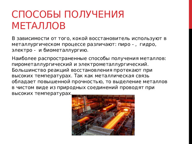 Способы получения металлов В зависимости от того, кокой восстановитель используют в металлургическом процессе различают: пиро - ,  гидро, электро -  и биометаллургию.  Наиболее распространенные способы получения металлов: пирометаллургический и электрометаллургический. Большинство реакций восстановления протекают при высоких температурах. Так как металлическая связь обладает повышенной прочностью, то выделение металлов в чистом виде из природных соединений проводят при высоких температурах. 