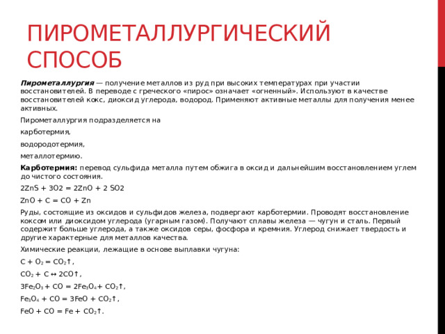 Пирометаллургический способ Пирометаллургия  — получение металлов из руд при высоких температурах при участии восстановителей. В переводе с греческого «пирос» означает «огненный». Используют в качестве восстановителей кокс, диоксид углерода, водород. Применяют активные металлы для получения менее активных. Пирометаллургия подразделяется на  карботермия,  водородотермия,  металлотермию.  Карботермия:  перевод сульфида металла путем обжига в оксид и дальнейшим восстановлением углем до чистого состояния. 2ZnS + 3O2 = 2ZnO + 2 SO2 ZnO + C = CO + Zn Руды, состоящие из оксидов и сульфидов железа, подвергают карботермии. Проводят восстановление коксом или диоксидом углерода (угарным газом). Получают сплавы железа — чугун и сталь. Первый содержит больше углерода, а также оксидов серы, фосфора и кремния. Углерод снижает твердость и другие характерные для металлов качества. Химические реакции, лежащие в основе выплавки чугуна: C + O 2  = CO 2 ↑, CO 2  + C ↔ 2CO↑, 3Fe 2 O 3  + CO = 2Fe 3 O 4 + CO 2 ↑, Fe 3 O 4  + CO = 3FeO + CO 2 ↑, FeO + CO = Fe + CO 2 ↑. 