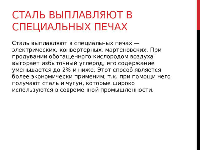 Сталь выплавляют в специальных печах Сталь выплавляют в специальных печах — электрических, конвертерных, мартеновских. При продувании обогащенного кислородом воздуха выгорает избыточный углерод, его содержание уменьшается до 2% и ниже. Этот способ является более экономически применим, т.к. при помощи него получают сталь и чугун, которые широко используются в современной промышленности. 