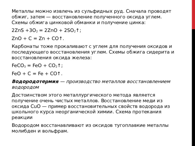 Металлы можно извлечь из сульфидных руд. Сначала проводят обжиг, затем — восстановление полученного оксида углем. Схемы обжига цинковой обманки и получение цинка: 2ZnS +3O 2  = 2ZnO + 2SO 2 ↑; ZnO + C = Zn + CO↑. Карбонаты тоже прокаливают с углем для получения оксидов и последующего восстановления углем. Схемы обжига сидерита и восстановления оксида железа: FeCO 3  = FeO + CO 2 ↑; FeO + C = Fe + CO↑. Водородотермия  — производство металлов восстановлением водородом Достоинством этого металлургического метода является получение очень чистых металлов. Восстановление меди из оксида CuO — пример восстановительных свойств водорода из школьного курса неорганической химии. Схема протекания реакции Водородом восстанавливают из оксидов тугоплавкие металлы молибден и вольфрам.  