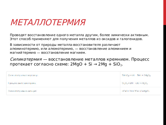 Металлотермия Проводят восстановление одного металла другим, более химически активным. Этот способ применяют для получения металлов из оксидов и галогенидов. В зависимости от природы металла-восстановителя различают алюминотермию, или алюмотермию, — восстановление алюминием и магнийтермию — восстановление магнием.  Силикотермия  — восстановление металлов кремнием. Процесс протекает согласно схеме: 2MgO + Si → 2Mg + SiO 2 . 
