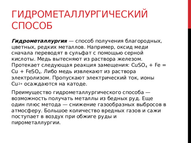Гидрометаллургический способ Гидрометаллургия  — способ получения благородных, цветных, редких металлов. Например, оксид меди сначала переводят в сульфат с помощью серной кислоты. Медь вытесняют из раствора железом. Протекает следующая реакция замещения: CuSO 4  + Fe = Cu + FeSO 4 . Либо медь извлекают из раствора электролизом. Пропускают электрический ток, ионы Cu 2+  осаждаются на катоде. Преимущество гидрометаллургического способа — возможность получать металлы из бедных руд. Еще один плюс метода — снижение газообразных выбросов в атмосферу. Большое количество вредных газов и сажи поступает в воздух при обжиге руды и пирометаллургии.  