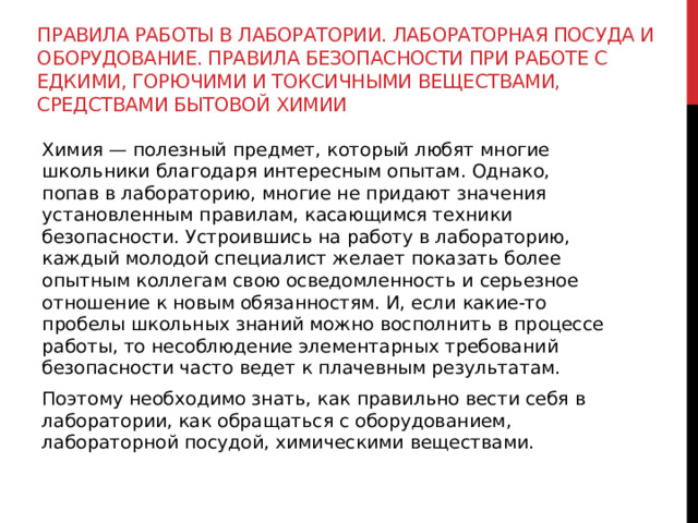 Правила работы в лаборатории. Лабораторная посуда и оборудование. Правила безопасности при работе с едкими, горючими и токсичными веществами, средствами бытовой химии Химия — полезный предмет, который любят многие школьники благодаря интересным опытам. Однако, попав в лабораторию, многие не придают значения установленным правилам, касающимся техники безопасности. Устроившись на работу в лабораторию, каждый молодой специалист желает показать более опытным коллегам свою осведомленность и серьезное отношение к новым обязанностям. И, если какие-то пробелы школьных знаний можно восполнить в процессе работы, то несоблюдение элементарных требований безопасности часто ведет к плачевным результатам.  Поэтому необходимо знать, как правильно вести себя в лаборатории, как обращаться с оборудованием, лабораторной посудой, химическими веществами.   