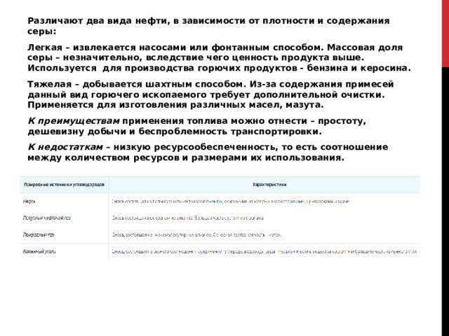 Различают два вида нефти, в зависимости от плотности и содержания серы: Легкая – извлекается насосами или фонтанным способом. Массовая доля серы – незначительно, вследствие чего ценность продукта выше. Используется  для производства горючих продуктов - бензина и керосина. Тяжелая – добывается шахтным способом. Из-за содержания примесей данный вид горючего ископаемого требует дополнительной очистки. Применяется для изготовления различных масел, мазута. К преимуществам применения топлива можно отнести – простоту, дешевизну добычи и беспроблемность транспортировки. К недостаткам – низкую ресурсообеспеченность, то есть соотношение между количеством ресурсов и размерами их использования. 