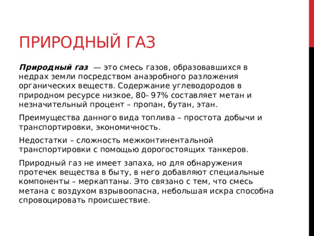 Природный газ Природный газ   — это смесь газов, образовавшихся в недрах земли посредством анаэробного разложения органических веществ. Содержание углеводородов в природном ресурсе низкое, 80- 97% составляет метан и незначительный процент – пропан, бутан, этан. Преимущества данного вида топлива – простота добычи и транспортировки, экономичность. Недостатки – сложность межконтинентальной транспортировки с помощью дорогостоящих танкеров. Природный газ не имеет запаха, но для обнаружения протечек вещества в быту, в него добавляют специальные компоненты – меркаптаны. Это связано с тем, что смесь метана с воздухом взрывоопасна, небольшая искра способна спровоцировать происшествие.  