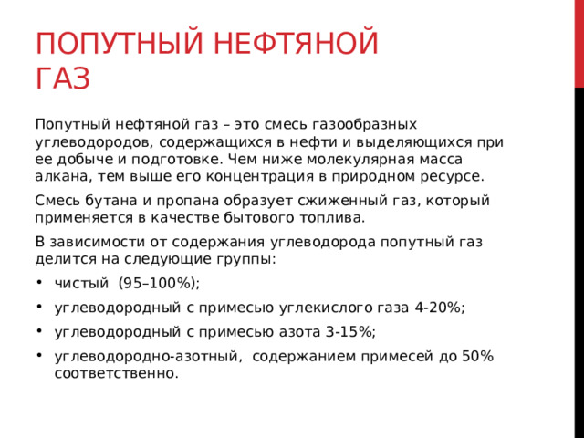 Попутный нефтяной газ Попутный нефтяной газ – это смесь газообразных углеводородов, содержащихся в нефти и выделяющихся при ее добыче и подготовке. Чем ниже молекулярная масса алкана, тем выше его концентрация в природном ресурсе. Смесь бутана и пропана образует сжиженный газ, который применяется в качестве бытового топлива. В зависимости от содержания углеводорода попутный газ делится на следующие группы: чистый  (95–100%); углеводородный с примесью углекислого газа 4-20%; углеводородный с примесью азота 3-15%; углеводородно-азотный,  содержанием примесей до 50% соответственно.  