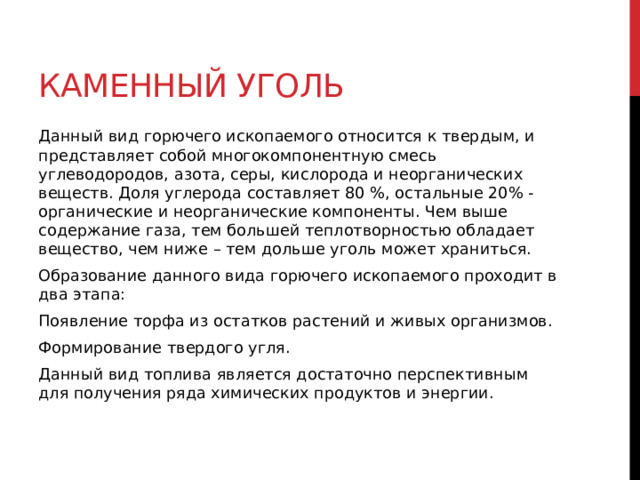 Каменный уголь Данный вид горючего ископаемого относится к твердым, и представляет собой многокомпонентную смесь углеводородов, азота, серы, кислорода и неорганических веществ. Доля углерода составляет 80 %, остальные 20% -  органические и неорганические компоненты. Чем выше содержание газа, тем большей теплотворностью обладает вещество, чем ниже – тем дольше уголь может храниться. Образование данного вида горючего ископаемого проходит в два этапа: Появление торфа из остатков растений и живых организмов. Формирование твердого угля. Данный вид топлива является достаточно перспективным для получения ряда химических продуктов и энергии.  