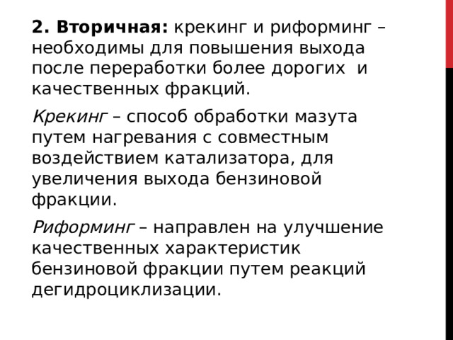 2. Вторичная:  крекинг и риформинг – необходимы для повышения выхода после переработки более дорогих    и качественных фракций. Крекинг  – способ обработки мазута путем нагревания с совместным воздействием катализатора, для увеличения выхода бензиновой фракции. Риформинг  – направлен на улучшение качественных характеристик бензиновой фракции путем реакций дегидроциклизации.  