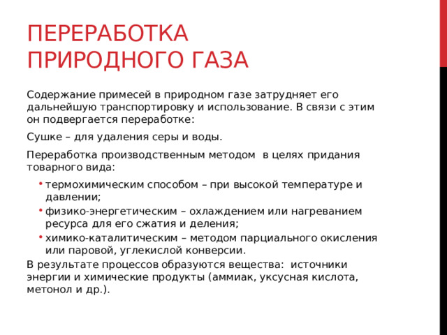 Переработка природного газа Содержание примесей в природном газе затрудняет его дальнейшую транспортировку и использование. В связи с этим он подвергается переработке: Сушке – для удаления серы и воды. Переработка производственным методом  в целях придания товарного вида: термохимическим способом – при высокой температуре и давлении; физико-энергетическим – охлаждением или нагреванием ресурса для его сжатия и деления; химико-каталитическим – методом парциального окисления  или паровой, углекислой конверсии. термохимическим способом – при высокой температуре и давлении; физико-энергетическим – охлаждением или нагреванием ресурса для его сжатия и деления; химико-каталитическим – методом парциального окисления  или паровой, углекислой конверсии. В результате процессов образуются вещества:  источники энергии и химические продукты (аммиак, уксусная кислота, метонол и др.). 