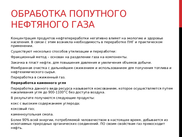 Обработка попутного нефтяного газа Концентрация продуктов нефтепереработки негативно влияет на экологию и здоровье населения. В связи с этим возникла необходимость в переработке ПНГ и практическом применении. Существуют несколько способов утилизации и переработки: Фракционный метод – основан на разделении газа на компоненты. Закачка в пласт нефти, для повышения давления и увеличения объемов добычи. Мембранная очистка с дальнейшим сжижением и использованием для получения топлива и нефтехимического сырья. Переработка в сжиженный газ. Переработка каменного угля Переработка данного вида ресурса называется коксованием, которое осуществляется путем накаливания угля до 900-1100°С без доступа воздуха.  В результате получаются следующие продукты: кокс с высоким содержанием углерода; коксовый газ; каменноугольная смола. Более 90% всей энергии, потребляемой человечеством в настоящее время, добывается из ископаемых природных органических соединений. ПО своим свойствам газ превосходит нефть. 