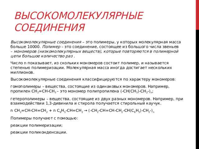 Высокомолекулярные соединения Высокомолекулярные соединения  – это полимеры, у которых молекулярная масса больше 10000.  Полимер  – это соединение, состоящее из большого числа звеньев –  мономеров (низкомолекулярных веществ), которые повторяются в полимерной цепи большое количество раз  .  Число n показывает, из скольких мономеров состоит полимер, и называется степенью полимеризации. Молекулярная масса иногда достигает нескольких миллионов.  Высокомолекулярные соединения классифицируются по характеру мономеров: гомополимеры – вещества, состоящие из одинаковых мономеров. Например, пропилен CH 2 =CH-CH 3  – это мономер полипропилена (-CH(CH 3 )-CH 2 -) n ;  гетерополимеры – вещества, состоящие из двух разных мономеров. Например, при взаимодействии 1,3-дивинила и стирола получается стирольный каучук. n CH 2 =CH-CH=CH 2  + n C 6 H 5 -CH=CH 2  → (-CH 2 -CH=CH-CH 2 -CH(C 6 H 5 )-CH 2 -) n Полимеры получают с помощью: реакции полимеризации; реакции поликонденсации.  